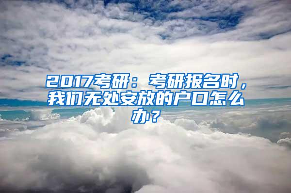 2017考研：考研报名时，我们无处安放的户口怎么办？