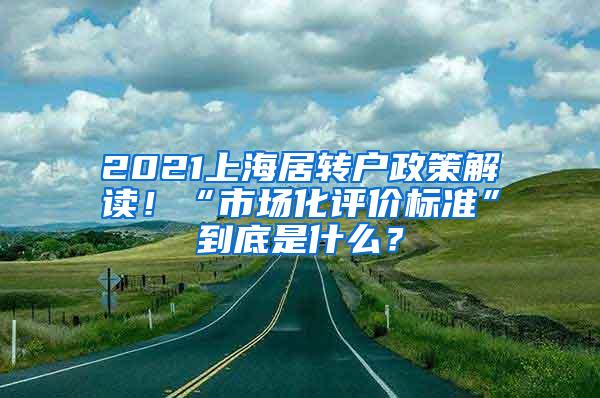 2021上海居转户政策解读！“市场化评价标准”到底是什么？