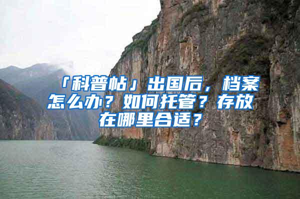 「科普帖」出国后，档案怎么办？如何托管？存放在哪里合适？