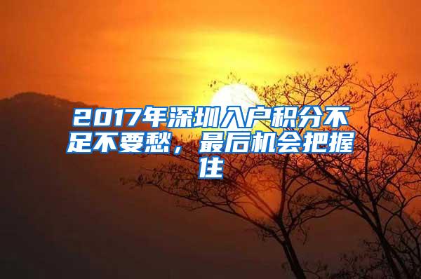 2017年深圳入户积分不足不要愁，最后机会把握住