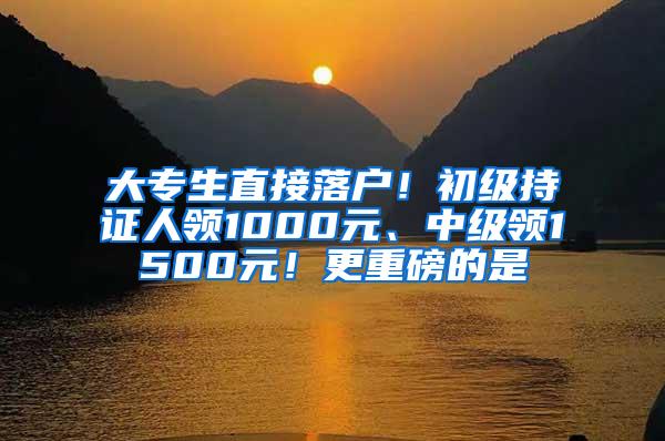 大专生直接落户！初级持证人领1000元、中级领1500元！更重磅的是