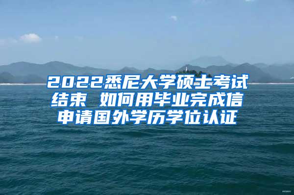 2022悉尼大学硕士考试结束 如何用毕业完成信申请国外学历学位认证