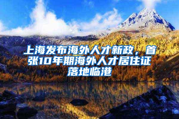 上海发布海外人才新政，首张10年期海外人才居住证落地临港