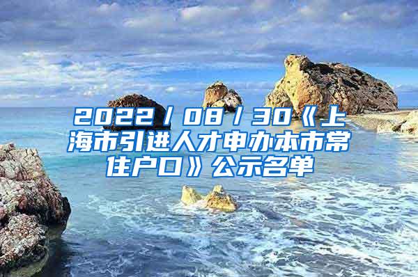 2022／08／30《上海市引进人才申办本市常住户口》公示名单