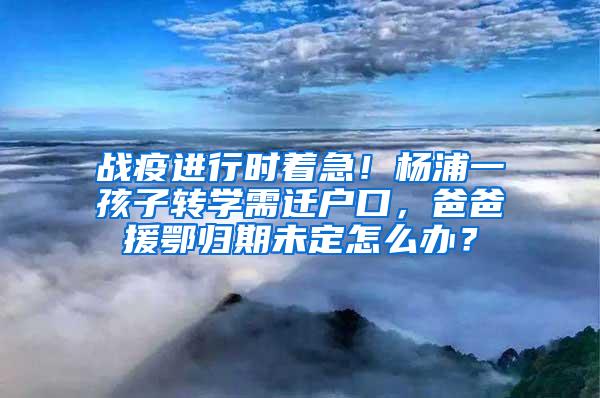 战疫进行时着急！杨浦一孩子转学需迁户口，爸爸援鄂归期未定怎么办？