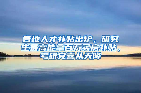 各地人才补贴出炉，研究生最高能拿百万买房补贴，考研党喜从天降