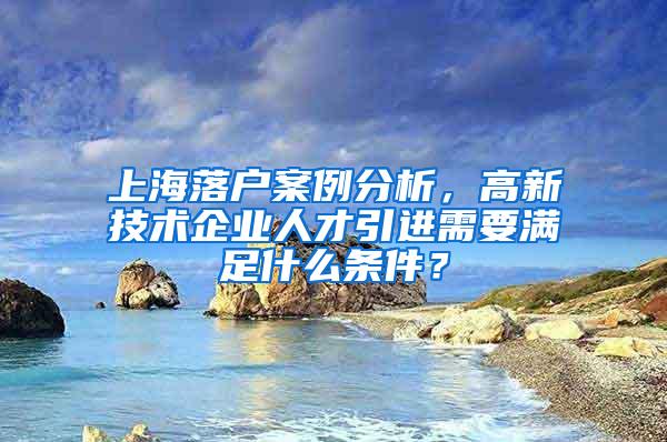 上海落户案例分析，高新技术企业人才引进需要满足什么条件？