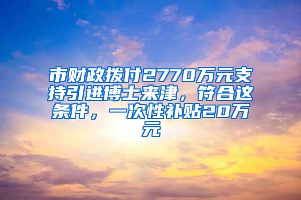 市财政拨付2770万元支持引进博士来津，符合这条件，一次性补贴20万元