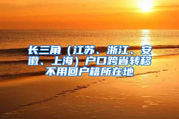 长三角（江苏、浙江、安徽、上海）户口跨省转移不用回户籍所在地