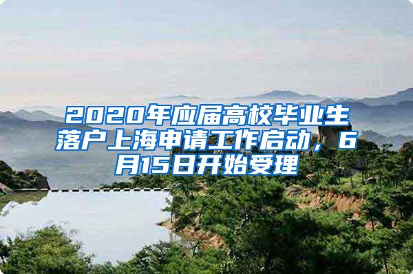 2020年应届高校毕业生落户上海申请工作启动，6月15日开始受理