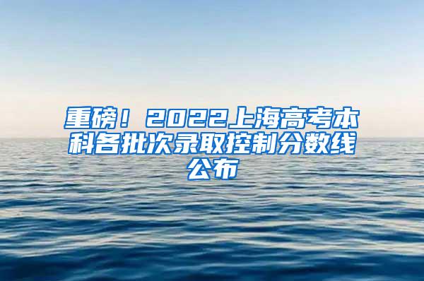 重磅！2022上海高考本科各批次录取控制分数线公布