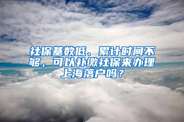 社保基数低、累计时间不够，可以补缴社保来办理上海落户吗？