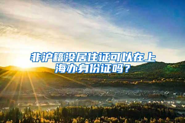 非沪籍没居住证可以在上海办身份证吗？