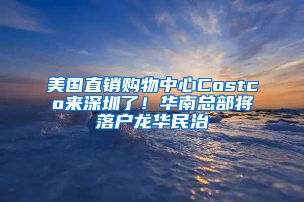 美国直销购物中心Costco来深圳了！华南总部将落户龙华民治