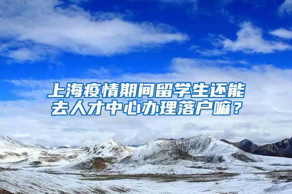 上海疫情期间留学生还能去人才中心办理落户嘛？