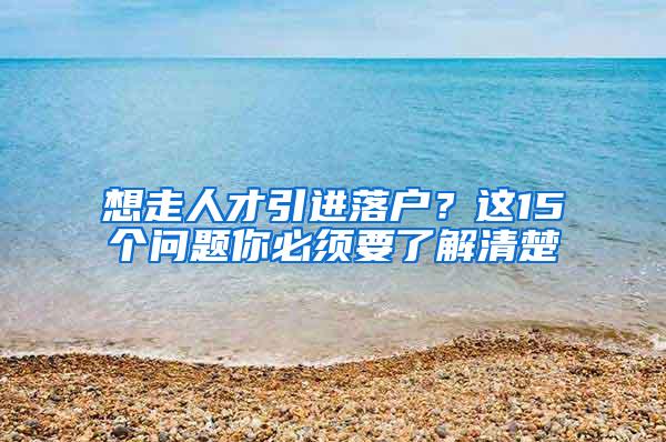 想走人才引进落户？这15个问题你必须要了解清楚