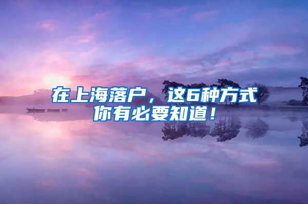 在上海落户，这6种方式你有必要知道！