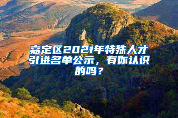 嘉定区2021年特殊人才引进名单公示，有你认识的吗？