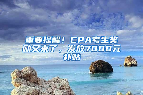 重要提醒！CPA考生奖励又来了，发放7000元补贴