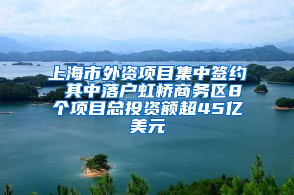 上海市外资项目集中签约 其中落户虹桥商务区8个项目总投资额超45亿美元