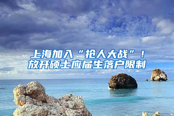 上海加入“抢人大战”！放开硕士应届生落户限制