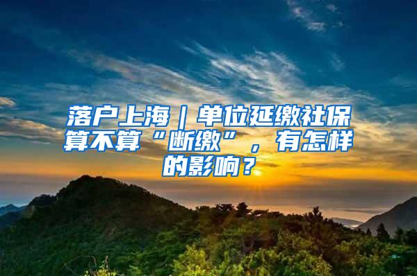 落户上海｜单位延缴社保算不算“断缴”，有怎样的影响？