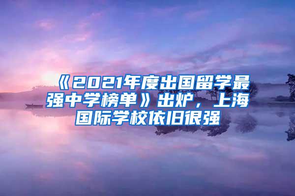 《2021年度出国留学最强中学榜单》出炉，上海国际学校依旧很强