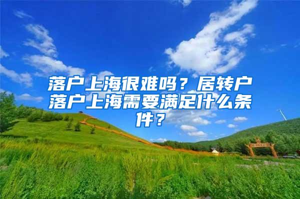 落户上海很难吗？居转户落户上海需要满足什么条件？