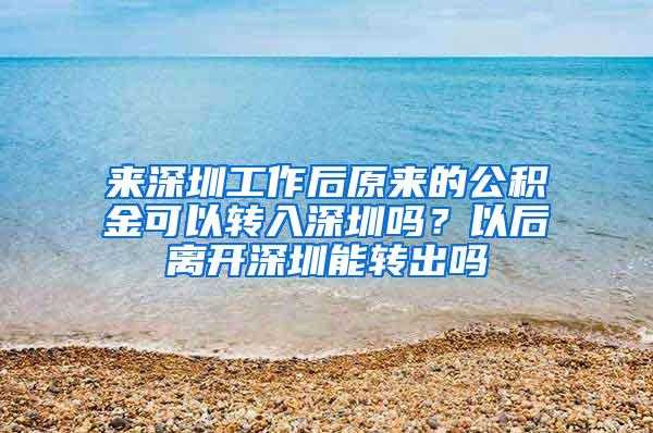 来深圳工作后原来的公积金可以转入深圳吗？以后离开深圳能转出吗