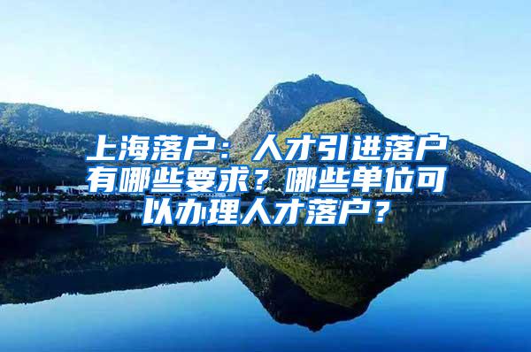 上海落户：人才引进落户有哪些要求？哪些单位可以办理人才落户？