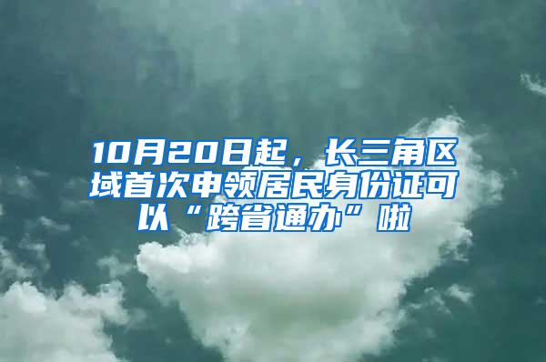 10月20日起，长三角区域首次申领居民身份证可以“跨省通办”啦