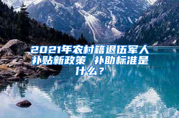 2021年农村籍退伍军人补贴新政策 补助标准是什么？