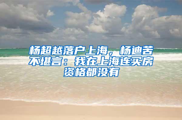 杨超越落户上海，杨迪苦不堪言：我在上海连买房资格都没有