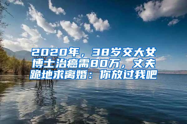 2020年，38岁交大女博士治癌需80万，丈夫跪地求离婚：你放过我吧