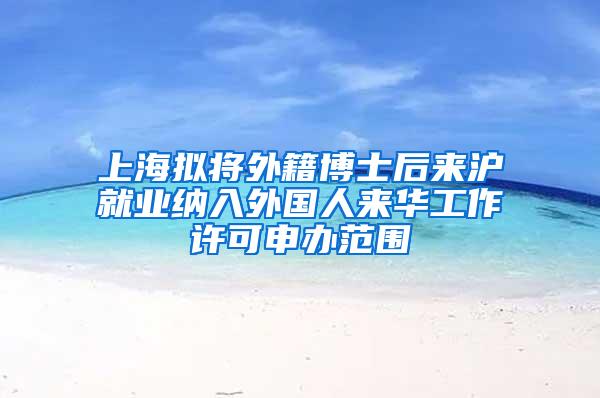 上海拟将外籍博士后来沪就业纳入外国人来华工作许可申办范围