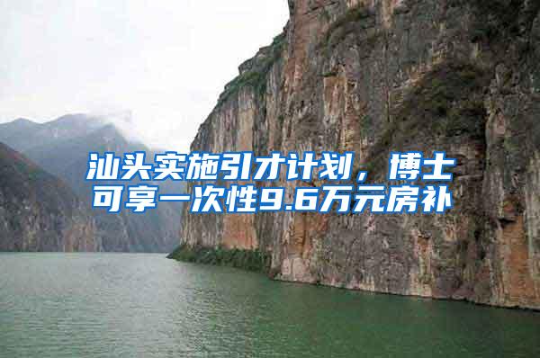 汕头实施引才计划，博士可享一次性9.6万元房补