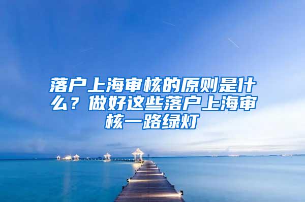 落户上海审核的原则是什么？做好这些落户上海审核一路绿灯