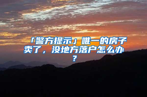 「警方提示」唯一的房子卖了，没地方落户怎么办？