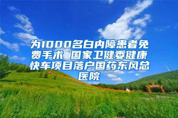 为1000名白内障患者免费手术 国家卫健委健康快车项目落户国药东风总医院