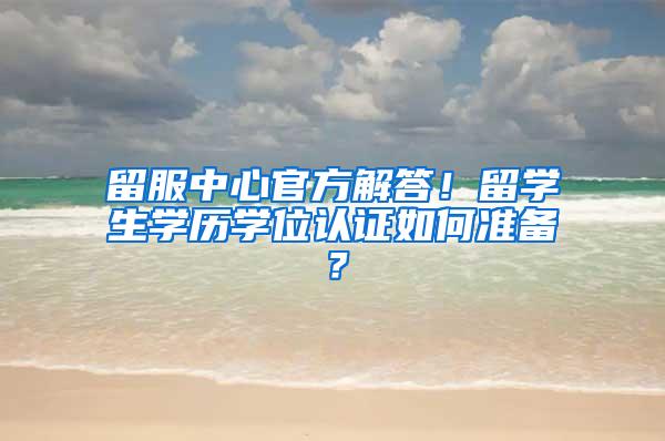 留服中心官方解答！留学生学历学位认证如何准备？