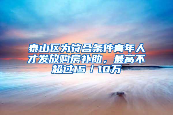 泰山区为符合条件青年人才发放购房补助，最高不超过15／10万