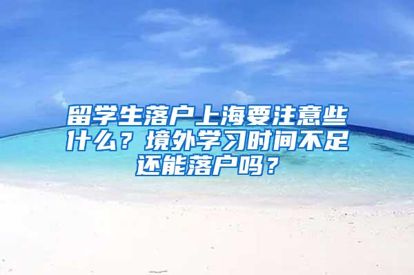 留学生落户上海要注意些什么？境外学习时间不足还能落户吗？