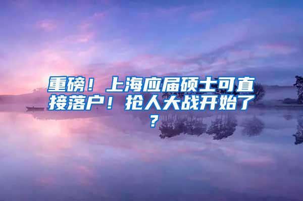 重磅！上海应届硕士可直接落户！抢人大战开始了？