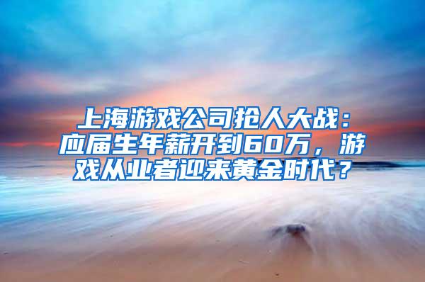 上海游戏公司抢人大战：应届生年薪开到60万，游戏从业者迎来黄金时代？