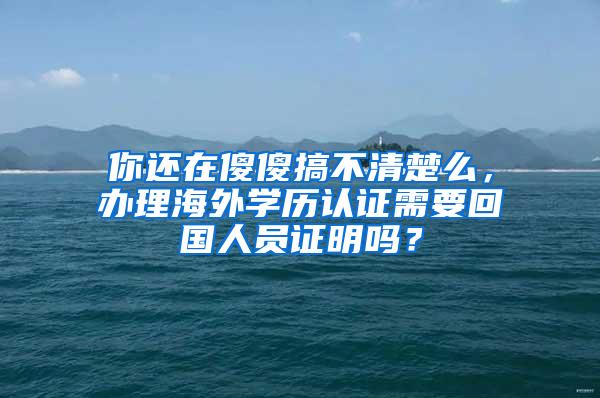 你还在傻傻搞不清楚么，办理海外学历认证需要回国人员证明吗？