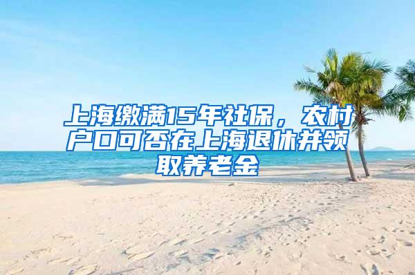 上海缴满15年社保，农村户口可否在上海退休并领取养老金