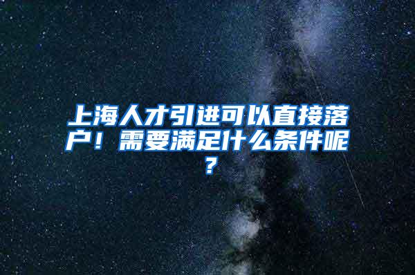 上海人才引进可以直接落户！需要满足什么条件呢？