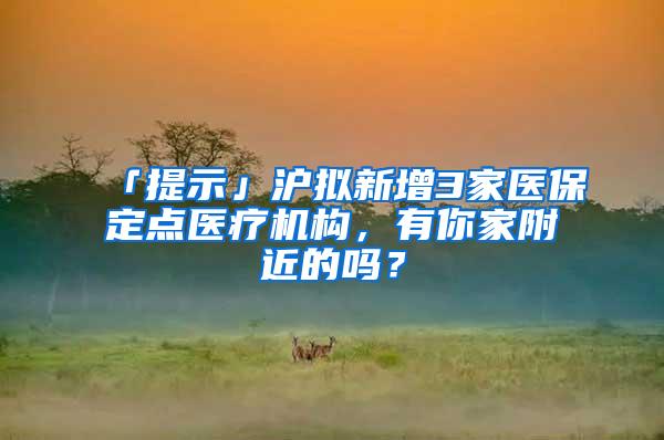 「提示」沪拟新增3家医保定点医疗机构，有你家附近的吗？