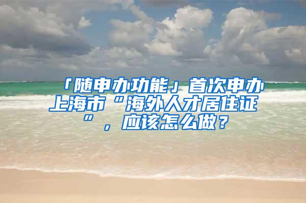 「随申办功能」首次申办上海市“海外人才居住证”，应该怎么做？