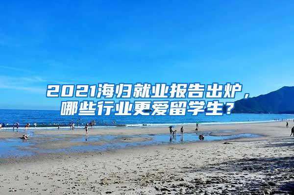 2021海归就业报告出炉，哪些行业更爱留学生？